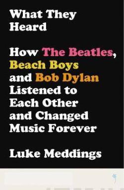 What They Heard : How The Beatles, The Beach Boys and Bob Dylan Listened to Each Other and Changed Music Forever